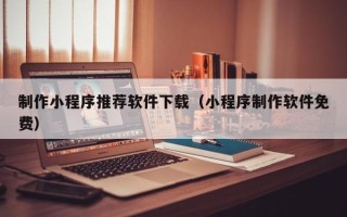 毕节制作小程序推荐软件下载（小程序制作软件免费）