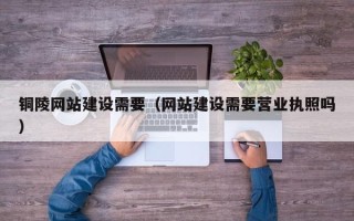 毕节铜陵网站建设需要（网站建设需要营业执照吗）