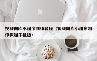 毕节视频图库小程序制作教程（视频图库小程序制作教程手机版）