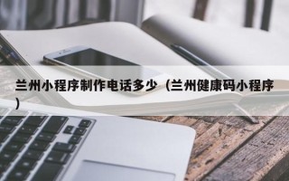 毕节兰州小程序制作电话多少（兰州健康码小程序）
