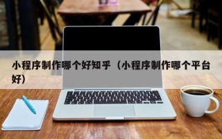 毕节小程序制作哪个好知乎（小程序制作哪个平台好）